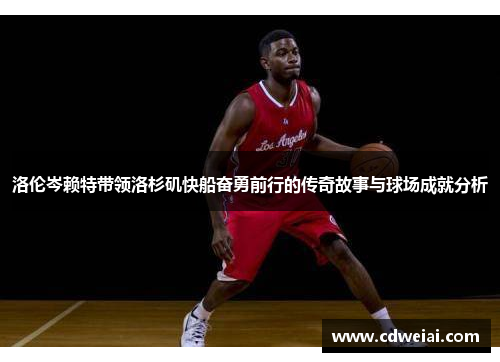 洛伦岑赖特带领洛杉矶快船奋勇前行的传奇故事与球场成就分析